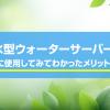 浄水型ウォーターサーバーを実際に使用してみてわかったメリット5選！