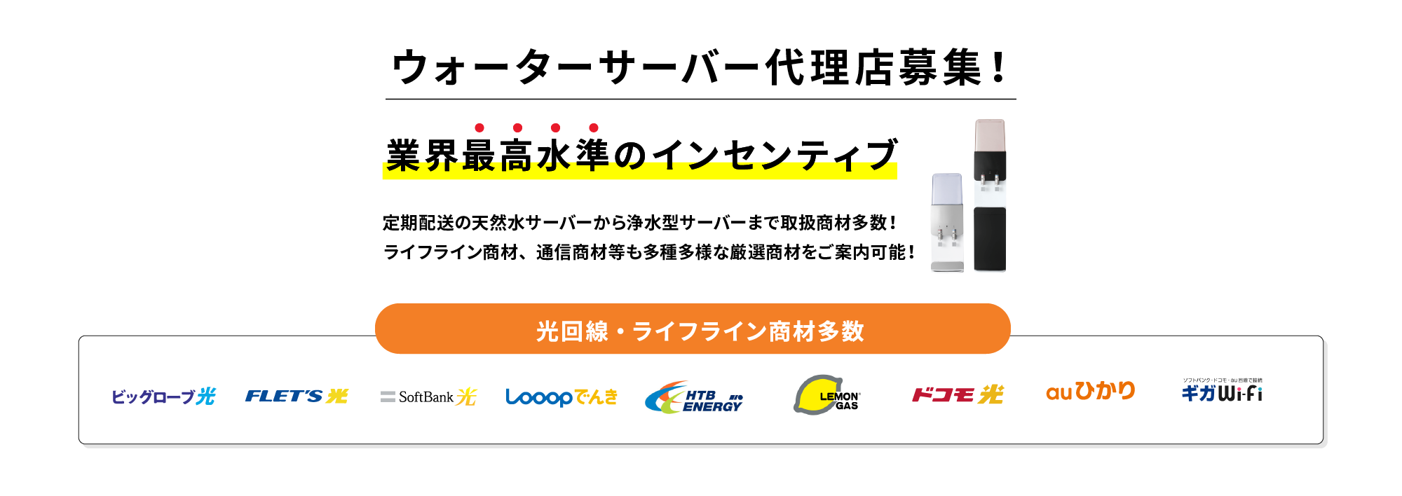 ウォーターサーバー販売代理店募集!ウォーターサーバー・新電力・ガス等のライフライン商材、通信回線商材など多種多様な厳選商材をご案内可能! 事務作業不要で営業に専念・完全歩合のコミッション・高水準のインセンティブ 光回線・ライフライン商材多数